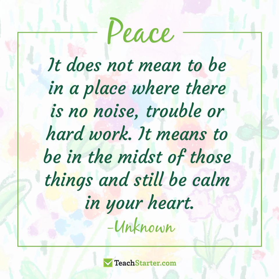 Peace. It does not mean to be in a place where there is no noise, trouble or hard work. It means to be in the midst of those things and still be calm in your heart. (Unknown)