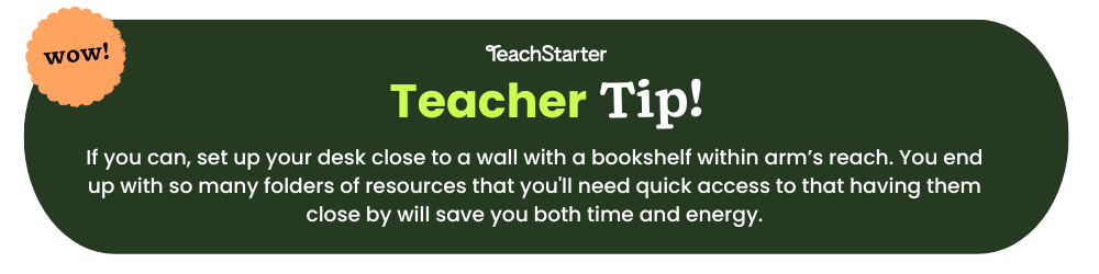 A green bubble with text that reads Teach Starter Teacher Tip If you can, set up your desk close to a wall with a bookshelf within arm’s reach. You end up with so many folders of resources that you'll need quick access to that having them close by will save you both time and energy.