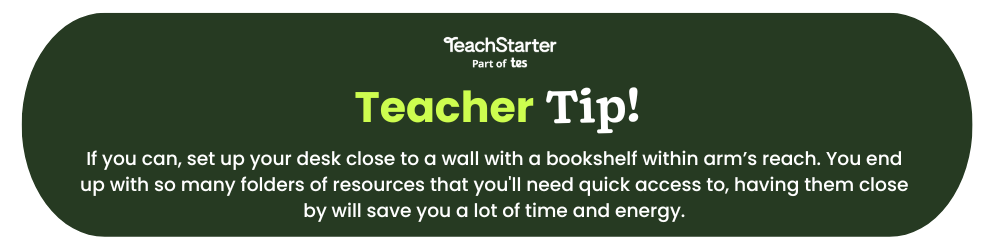 The words Teach Starter Teacher Tip If you can, set up your desk close to a wall with a bookshelf within arm’s reach. You end up with so many folders of resources that you'll need quick access to, having them close by will save you a lot of time and energy. appear on a green bubble