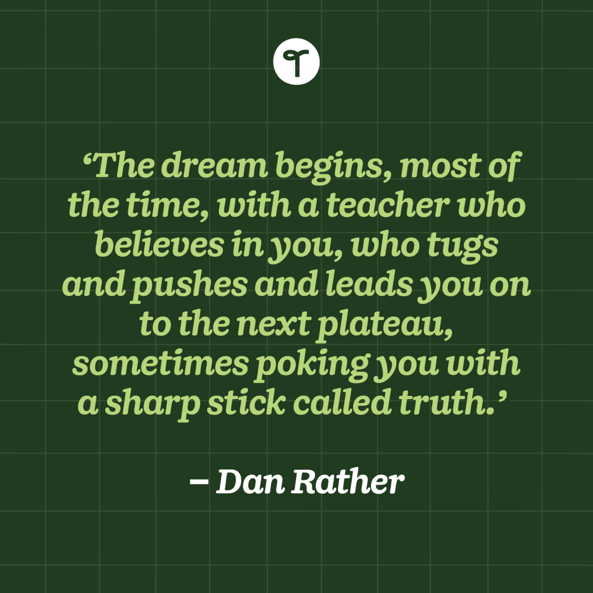 'The dream begins, most of the time, with a teacher who believes in you, who tugs and pushes and leads you on to the next plateau, sometimes poking you with a sharp stick called truth.' — Dan Rather written on a green background