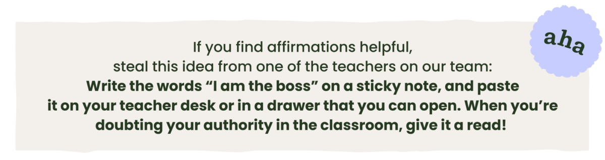 The following text on a beige background: If you find affirmations helpful, steal this idea from one of the teachers on our team: Write the words “I am the boss” on a sticky note, and paste it on your teacher desk or in a drawer that you can open. When you’re doubting your authority in the classroom, give it a read!