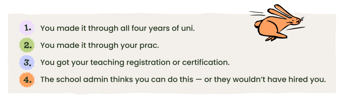 This text is shown in list form on a beige background: You made it through all four years of uni. You made it through your prac. You got your teaching registration or certification. The school admin thinks you can do this — or they wouldn’t have hired you. 