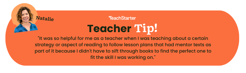 An orange bubble with the words Teacher Tip! It was so helpful for me as a teacher when I was teaching about a certain strategy or aspect of reading to follow lesson plans that had mentor texts as part of it because I didn't have to sift through books to find the perfect one to fit the skill I was working on