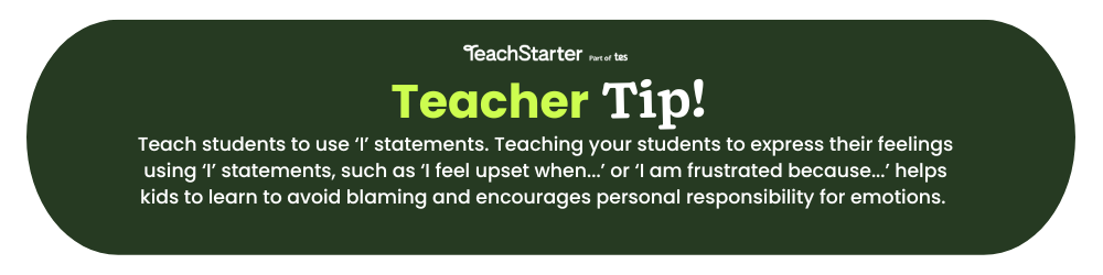 A dark green bubble with the words: Teach Tip - Teach students to use ‘I’ statements. Teaching your students to express their feelings using ‘I’ statements, such as ‘I feel upset when...’ or ‘I am frustrated because...’ helps kids to learn to avoid blaming and encourages personal responsibility for emotions. 